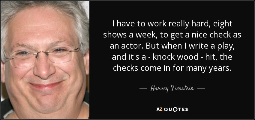 I have to work really hard, eight shows a week, to get a nice check as an actor. But when I write a play, and it's a - knock wood - hit, the checks come in for many years. - Harvey Fierstein
