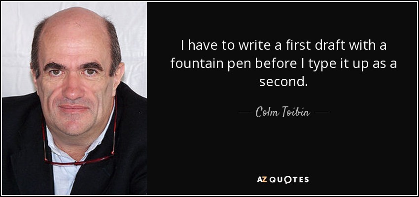 I have to write a first draft with a fountain pen before I type it up as a second. - Colm Toibin