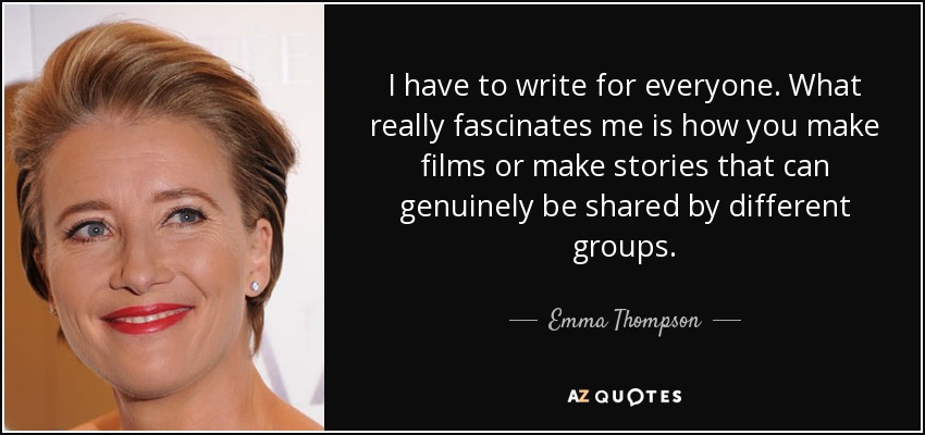 I have to write for everyone. What really fascinates me is how you make films or make stories that can genuinely be shared by different groups. - Emma Thompson