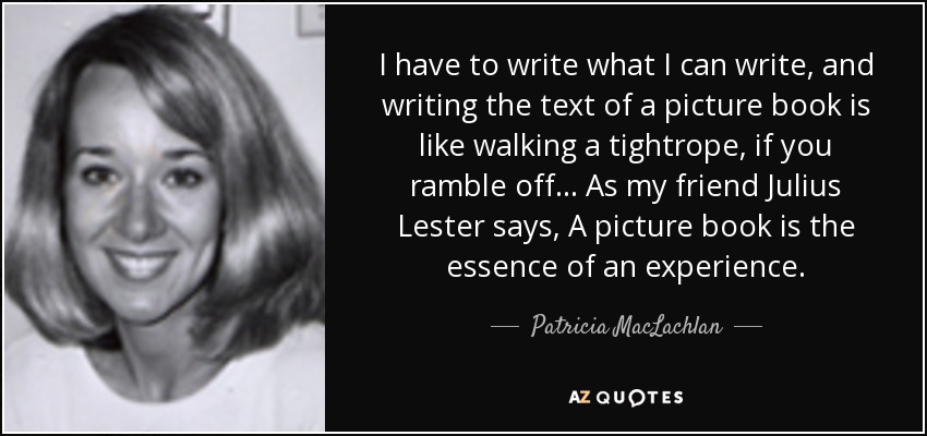 I have to write what I can write, and writing the text of a picture book is like walking a tightrope, if you ramble off... As my friend Julius Lester says, A picture book is the essence of an experience. - Patricia MacLachlan