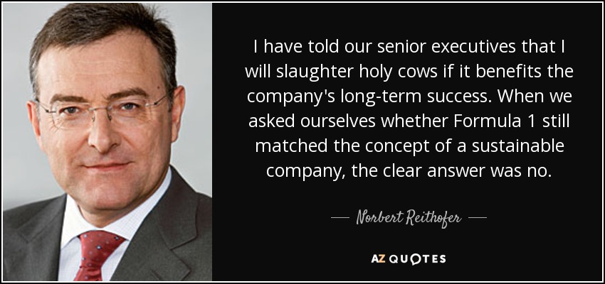 I have told our senior executives that I will slaughter holy cows if it benefits the company's long-term success. When we asked ourselves whether Formula 1 still matched the concept of a sustainable company, the clear answer was no. - Norbert Reithofer