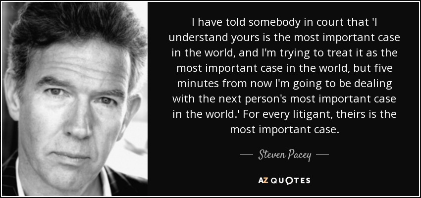 I have told somebody in court that 'I understand yours is the most important case in the world, and I'm trying to treat it as the most important case in the world, but five minutes from now I'm going to be dealing with the next person's most important case in the world.' For every litigant, theirs is the most important case. - Steven Pacey