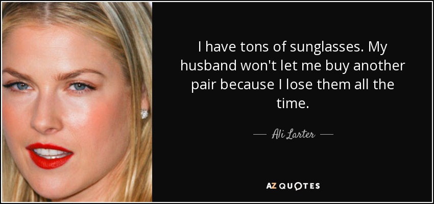 I have tons of sunglasses. My husband won't let me buy another pair because I lose them all the time. - Ali Larter