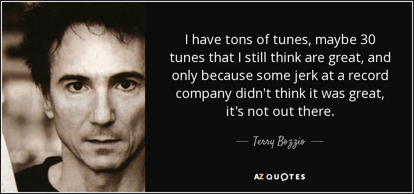 I have tons of tunes, maybe 30 tunes that I still think are great, and only because some jerk at a record company didn't think it was great, it's not out there. - Terry Bozzio