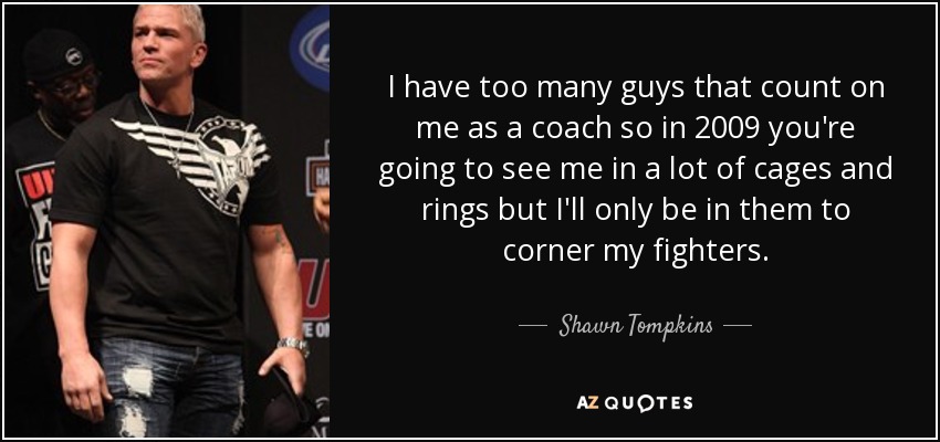 I have too many guys that count on me as a coach so in 2009 you're going to see me in a lot of cages and rings but I'll only be in them to corner my fighters. - Shawn Tompkins