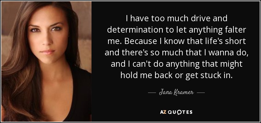 I have too much drive and determination to let anything falter me. Because I know that life's short and there's so much that I wanna do, and I can't do anything that might hold me back or get stuck in. - Jana Kramer