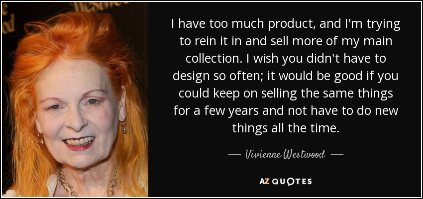 I have too much product, and I'm trying to rein it in and sell more of my main collection. I wish you didn't have to design so often; it would be good if you could keep on selling the same things for a few years and not have to do new things all the time. - Vivienne Westwood