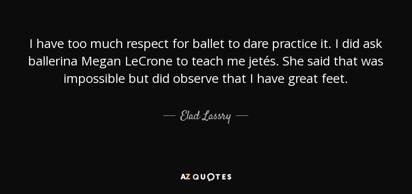 I have too much respect for ballet to dare practice it. I did ask ballerina Megan LeCrone to teach me jetés. She said that was impossible but did observe that I have great feet. - Elad Lassry