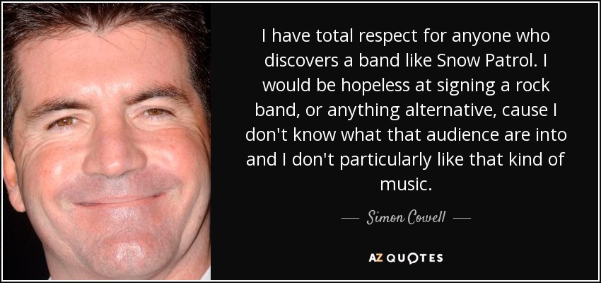 I have total respect for anyone who discovers a band like Snow Patrol. I would be hopeless at signing a rock band, or anything alternative, cause I don't know what that audience are into and I don't particularly like that kind of music. - Simon Cowell