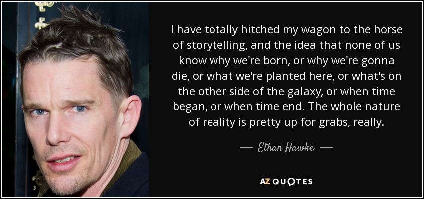 I have totally hitched my wagon to the horse of storytelling, and the idea that none of us know why we're born, or why we're gonna die, or what we're planted here, or what's on the other side of the galaxy, or when time began, or when time end. The whole nature of reality is pretty up for grabs, really. - Ethan Hawke