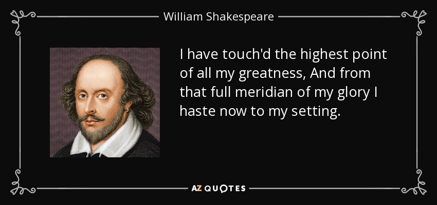 I have touch'd the highest point of all my greatness, And from that full meridian of my glory I haste now to my setting. - William Shakespeare