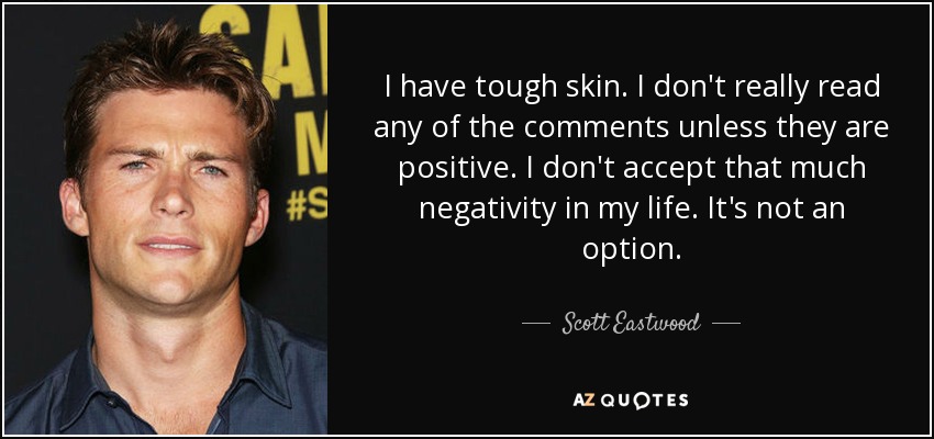 I have tough skin. I don't really read any of the comments unless they are positive. I don't accept that much negativity in my life. It's not an option. - Scott Eastwood