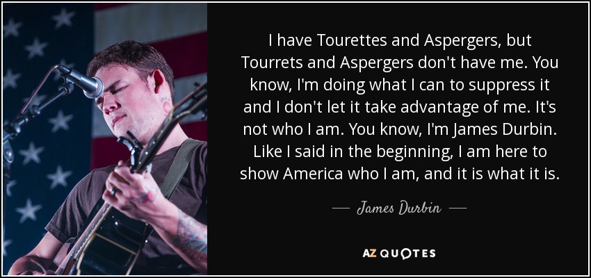 I have Tourettes and Aspergers, but Tourrets and Aspergers don't have me. You know, I'm doing what I can to suppress it and I don't let it take advantage of me. It's not who I am. You know, I'm James Durbin. Like I said in the beginning, I am here to show America who I am, and it is what it is. - James Durbin