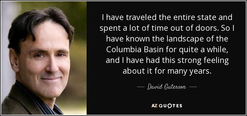 I have traveled the entire state and spent a lot of time out of doors. So I have known the landscape of the Columbia Basin for quite a while, and I have had this strong feeling about it for many years. - David Guterson