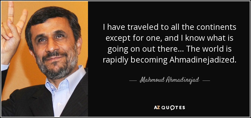 I have traveled to all the continents except for one, and I know what is going on out there... The world is rapidly becoming Ahmadinejadized. - Mahmoud Ahmadinejad