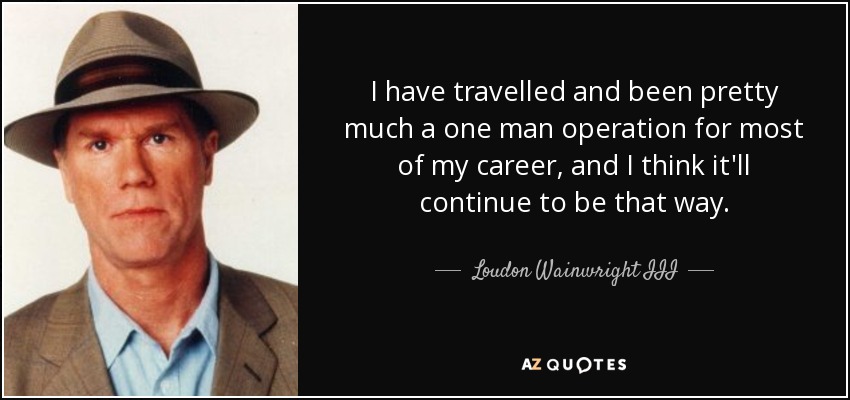 I have travelled and been pretty much a one man operation for most of my career, and I think it'll continue to be that way. - Loudon Wainwright III