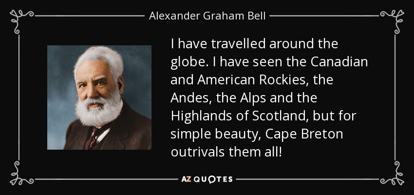 I have travelled around the globe. I have seen the Canadian and American Rockies, the Andes, the Alps and the Highlands of Scotland, but for simple beauty, Cape Breton outrivals them all! - Alexander Graham Bell