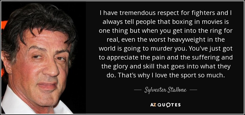 I have tremendous respect for fighters and I always tell people that boxing in movies is one thing but when you get into the ring for real, even the worst heavyweight in the world is going to murder you. You've just got to appreciate the pain and the suffering and the glory and skill that goes into what they do. That's why I love the sport so much. - Sylvester Stallone