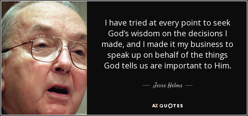 I have tried at every point to seek God's wisdom on the decisions I made, and I made it my business to speak up on behalf of the things God tells us are important to Him. - Jesse Helms