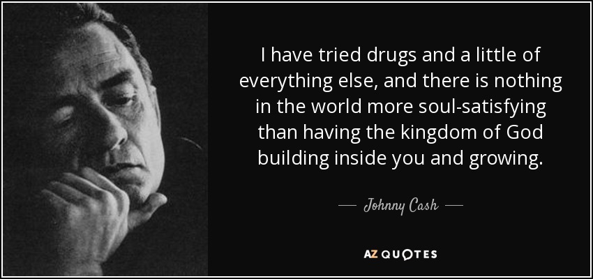 I have tried drugs and a little of everything else, and there is nothing in the world more soul-satisfying than having the kingdom of God building inside you and growing. - Johnny Cash