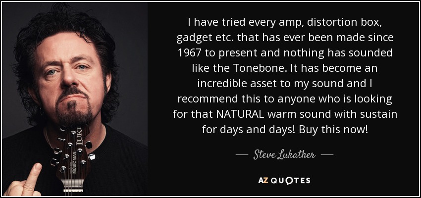 I have tried every amp, distortion box, gadget etc. that has ever been made since 1967 to present and nothing has sounded like the Tonebone. It has become an incredible asset to my sound and I recommend this to anyone who is looking for that NATURAL warm sound with sustain for days and days! Buy this now! - Steve Lukather