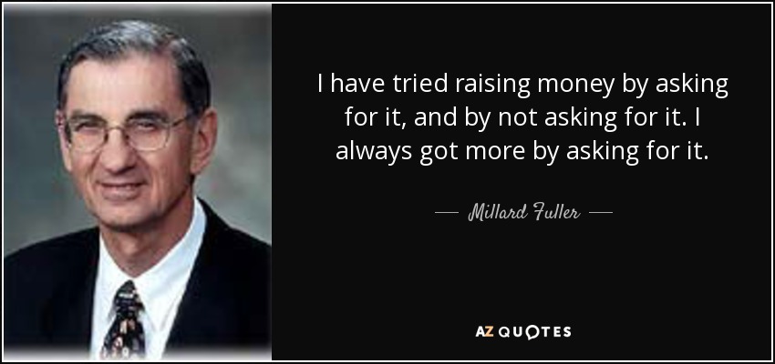 I have tried raising money by asking for it, and by not asking for it. I always got more by asking for it. - Millard Fuller