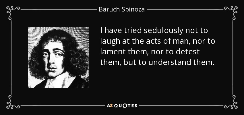 I have tried sedulously not to laugh at the acts of man, nor to lament them, nor to detest them, but to understand them. - Baruch Spinoza