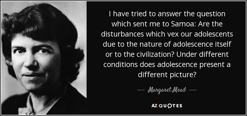 I have tried to answer the question which sent me to Samoa: Are the disturbances which vex our adolescents due to the nature of adolescence itself or to the civilization? Under different conditions does adolescence present a different picture? - Margaret Mead