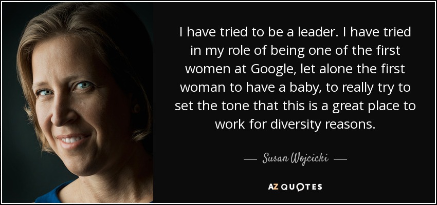 I have tried to be a leader. I have tried in my role of being one of the first women at Google, let alone the first woman to have a baby, to really try to set the tone that this is a great place to work for diversity reasons. - Susan Wojcicki