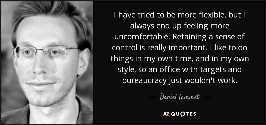 I have tried to be more flexible, but I always end up feeling more uncomfortable. Retaining a sense of control is really important. I like to do things in my own time, and in my own style, so an office with targets and bureaucracy just wouldn't work. - Daniel Tammet