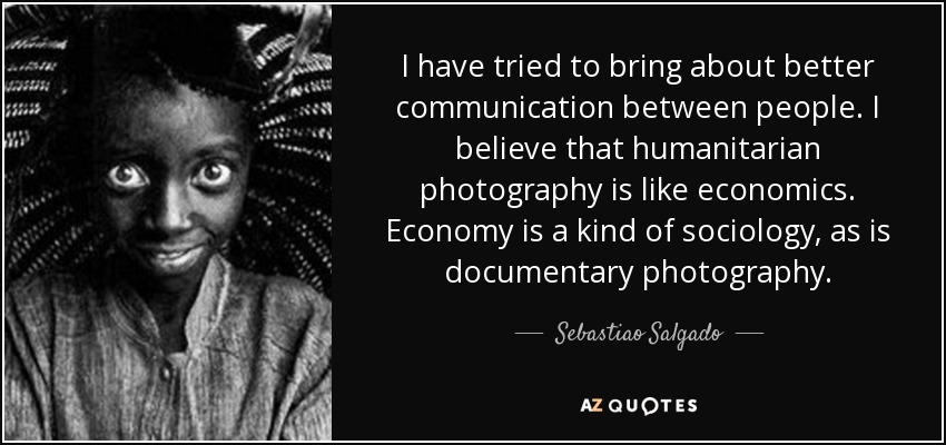 I have tried to bring about better communication between people. I believe that humanitarian photography is like economics. Economy is a kind of sociology, as is documentary photography. - Sebastiao Salgado