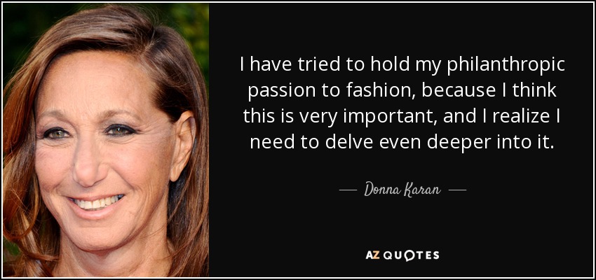 I have tried to hold my philanthropic passion to fashion, because I think this is very important, and I realize I need to delve even deeper into it. - Donna Karan