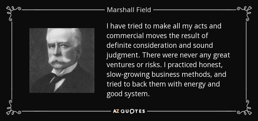 I have tried to make all my acts and commercial moves the result of definite consideration and sound judgment. There were never any great ventures or risks. I practiced honest, slow-growing business methods, and tried to back them with energy and good system. - Marshall Field
