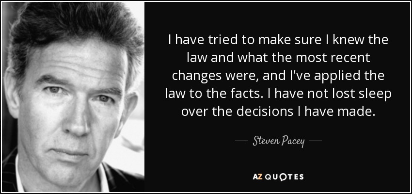 I have tried to make sure I knew the law and what the most recent changes were, and I've applied the law to the facts. I have not lost sleep over the decisions I have made. - Steven Pacey