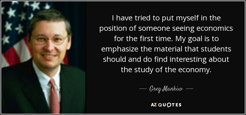 I have tried to put myself in the position of someone seeing economics for the first time. My goal is to emphasize the material that students should and do find interesting about the study of the economy. - Greg Mankiw