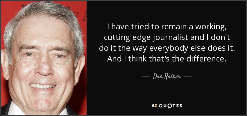I have tried to remain a working, cutting-edge journalist and I don't do it the way everybody else does it. And I think that's the difference. - Dan Rather