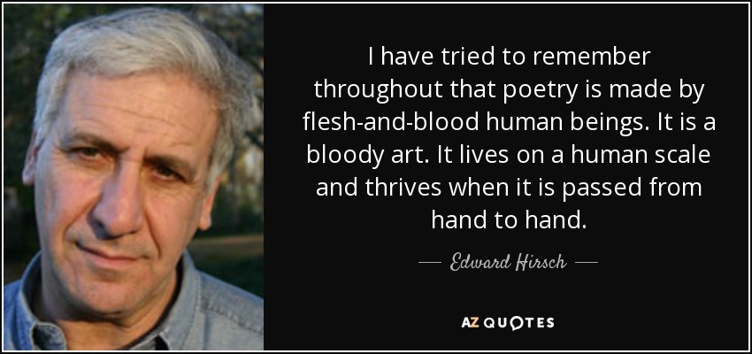 I have tried to remember throughout that poetry is made by flesh-and-blood human beings. It is a bloody art. It lives on a human scale and thrives when it is passed from hand to hand. - Edward Hirsch