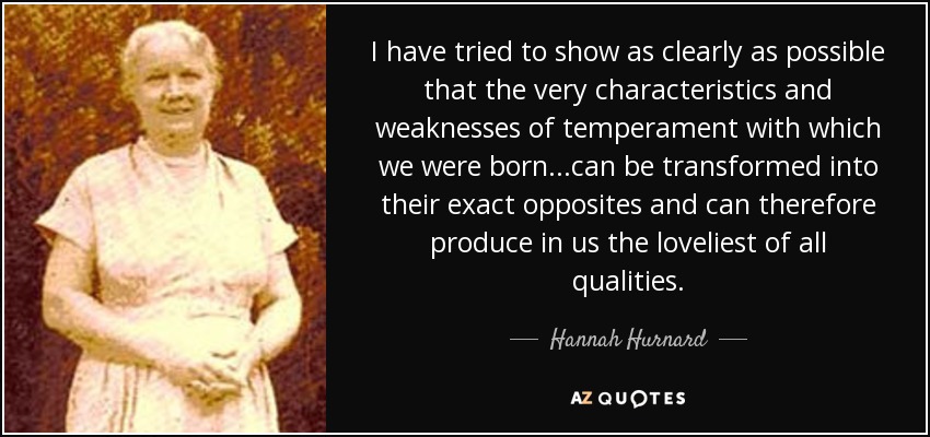 I have tried to show as clearly as possible that the very characteristics and weaknesses of temperament with which we were born...can be transformed into their exact opposites and can therefore produce in us the loveliest of all qualities. - Hannah Hurnard