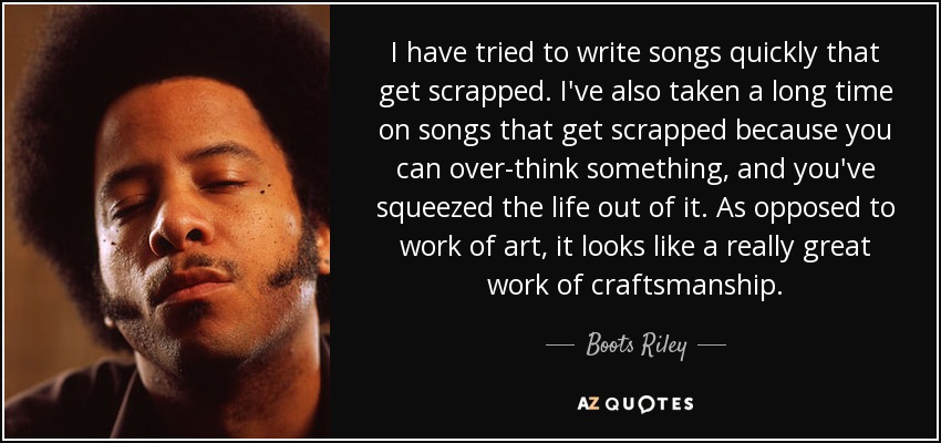 I have tried to write songs quickly that get scrapped. I've also taken a long time on songs that get scrapped because you can over-think something, and you've squeezed the life out of it. As opposed to work of art, it looks like a really great work of craftsmanship. - Boots Riley