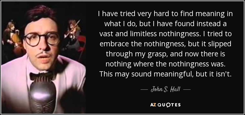 I have tried very hard to find meaning in what I do, but I have found instead a vast and limitless nothingness. I tried to embrace the nothingness, but it slipped through my grasp, and now there is nothing where the nothingness was. This may sound meaningful, but it isn't. - John S. Hall