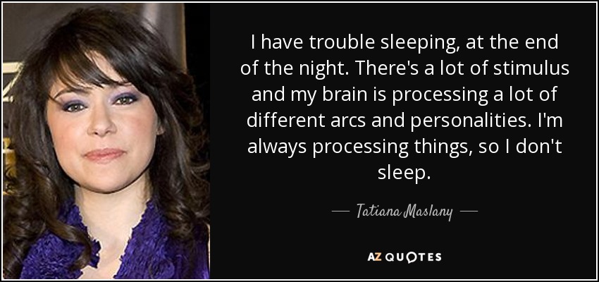 I have trouble sleeping, at the end of the night. There's a lot of stimulus and my brain is processing a lot of different arcs and personalities. I'm always processing things, so I don't sleep. - Tatiana Maslany