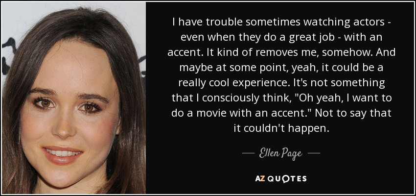 I have trouble sometimes watching actors - even when they do a great job - with an accent. It kind of removes me, somehow. And maybe at some point, yeah, it could be a really cool experience. It's not something that I consciously think, 