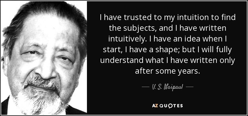 I have trusted to my intuition to find the subjects, and I have written intuitively. I have an idea when I start, I have a shape; but I will fully understand what I have written only after some years. - V. S. Naipaul