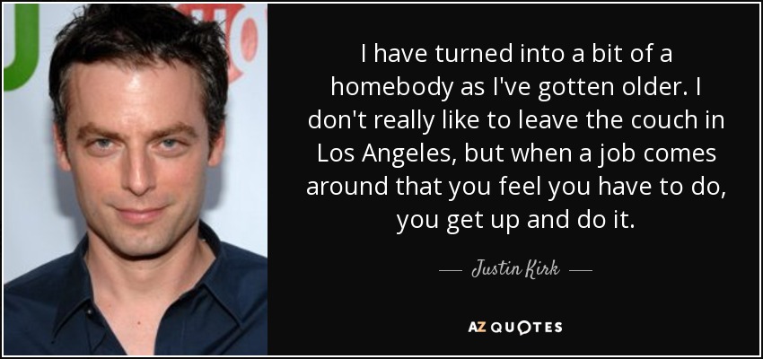 I have turned into a bit of a homebody as I've gotten older. I don't really like to leave the couch in Los Angeles, but when a job comes around that you feel you have to do, you get up and do it. - Justin Kirk