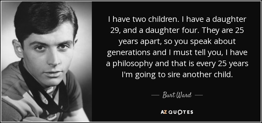 I have two children. I have a daughter 29, and a daughter four. They are 25 years apart, so you speak about generations and I must tell you, I have a philosophy and that is every 25 years I'm going to sire another child. - Burt Ward