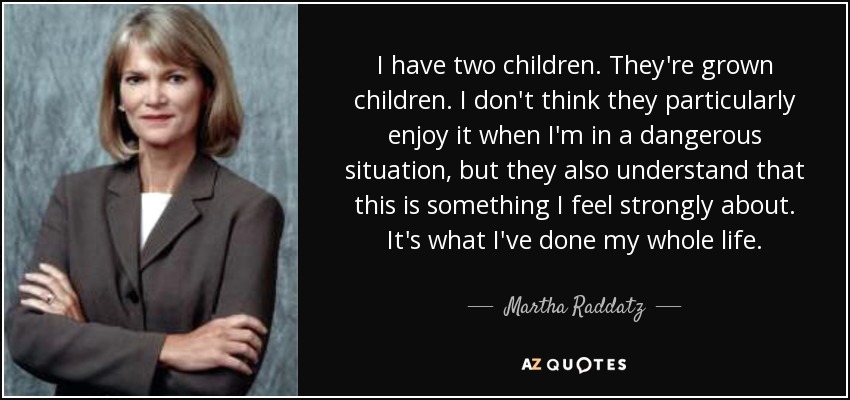I have two children. They're grown children. I don't think they particularly enjoy it when I'm in a dangerous situation, but they also understand that this is something I feel strongly about. It's what I've done my whole life. - Martha Raddatz