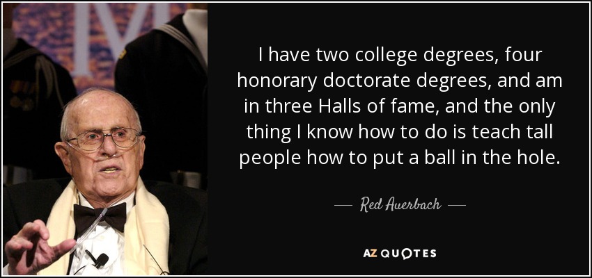 I have two college degrees, four honorary doctorate degrees, and am in three Halls of fame, and the only thing I know how to do is teach tall people how to put a ball in the hole. - Red Auerbach