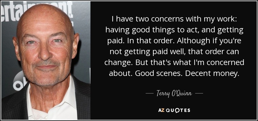 I have two concerns with my work: having good things to act, and getting paid. In that order. Although if you're not getting paid well, that order can change. But that's what I'm concerned about. Good scenes. Decent money. - Terry O'Quinn
