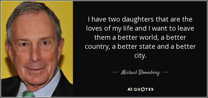 I have two daughters that are the loves of my life and I want to leave them a better world, a better country, a better state and a better city. - Michael Bloomberg