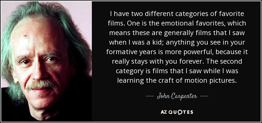 I have two different categories of favorite films. One is the emotional favorites, which means these are generally films that I saw when I was a kid; anything you see in your formative years is more powerful, because it really stays with you forever. The second category is films that I saw while I was learning the craft of motion pictures. - John Carpenter
